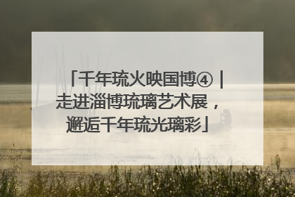 千年琉火映国博④｜走进淄博琉璃艺术展，邂逅千年琉光璃彩