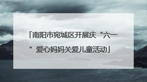 南阳市宛城区开展庆“六一”爱心妈妈关爱儿童活动