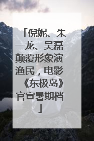 倪妮、朱一龙、吴磊颠覆形象演渔民，电影《东极岛》官宣暑期档