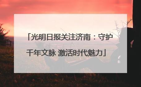 光明日报关注济南：守护千年文脉 激活时代魅力