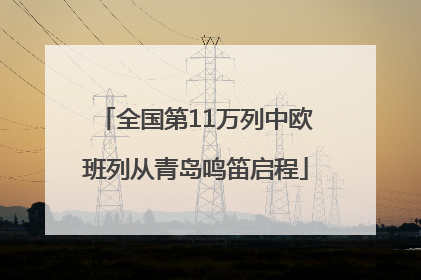 全国第11万列中欧班列从青岛鸣笛启程
