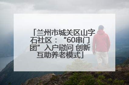 兰州市城关区山字石社区：“60串门团”入户慰问 创新互助养老模式
