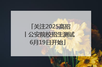 关注2025高招丨公安院校招生测试6月19日开始