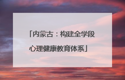 内蒙古：构建全学段心理健康教育体系