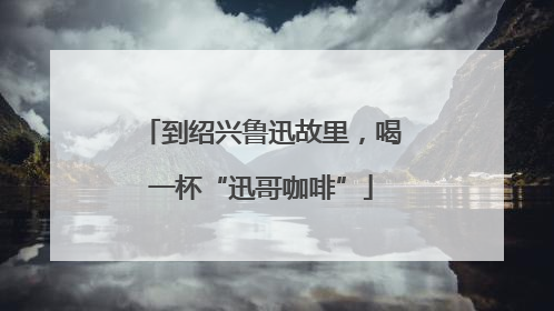 到绍兴鲁迅故里，喝一杯“迅哥咖啡”