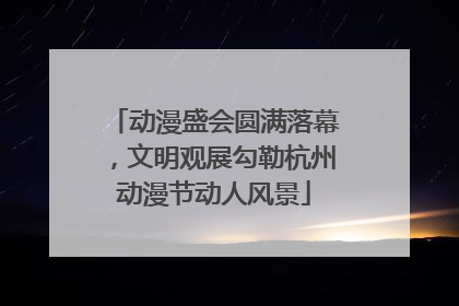 动漫盛会圆满落幕，文明观展勾勒杭州动漫节动人风景
