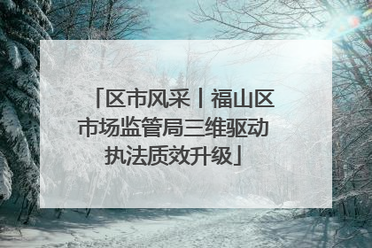 区市风采丨福山区市场监管局三维驱动执法质效升级