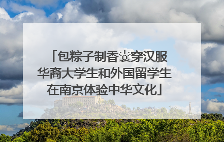 包粽子制香囊穿汉服 华裔大学生和外国留学生在南京体验中华文化