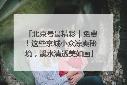 北京号最精彩｜免费！这些京城小众凉爽秘境，溪水清透美如画