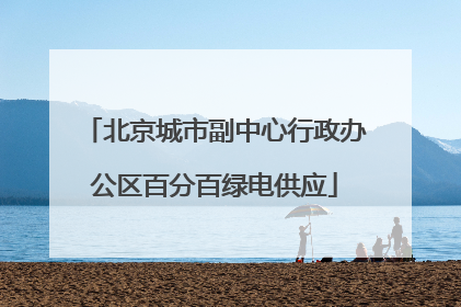北京城市副中心行政办公区百分百绿电供应