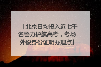 北京日均投入近七千名警力护航高考，考场外设身份证明办理点