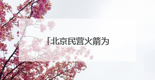 北京民营火箭为何会“爆单”？