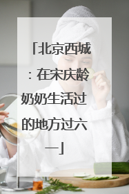 北京西城：在宋庆龄奶奶生活过的地方过六一