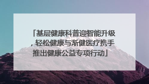 基层健康科普迎智能升级，轻松健康与渐健医疗携手推出健康公益专项行动