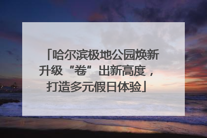 哈尔滨极地公园焕新升级“卷”出新高度，打造多元假日体验