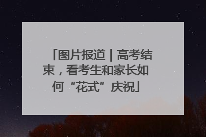图片报道｜高考结束，看考生和家长如何“花式”庆祝