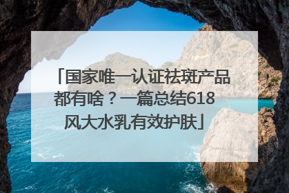 国家唯一认证祛斑产品都有啥？一篇总结618风大水乳有效护肤