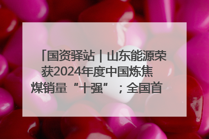 国资驿站｜山东能源荣获2024年度中国炼焦煤销量“十强”；全国首例铁路盖上智慧物流园钢结构主体完工