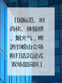 国际范、时尚化、体验感、烟火气，啤酒节崂山会场将打造沉浸式双场景园区