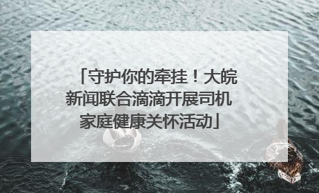 守护你的牵挂！大皖新闻联合滴滴开展司机家庭健康关怀活动