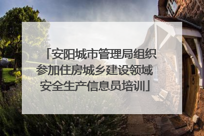 安阳城市管理局组织参加住房城乡建设领域安全生产信息员培训