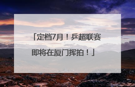 定档7月！乒超联赛即将在厦门挥拍！