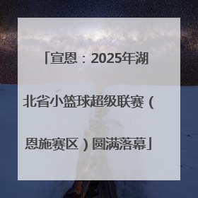 宣恩：2025年湖北省小篮球超级联赛（恩施赛区）圆满落幕