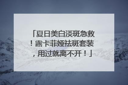 夏日美白淡斑急救！露卡菲娅祛斑套装，用过就离不开！