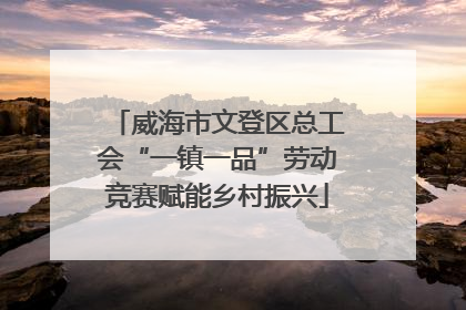 威海市文登区总工会“一镇一品”劳动竞赛赋能乡村振兴