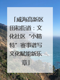 威海高新区田和街道：文化社区“小精特”赛事谱写文化赋能新乐章
