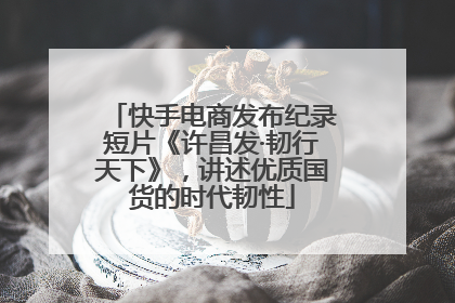 快手电商发布纪录短片《许昌发·韧行天下》，讲述优质国货的时代韧性