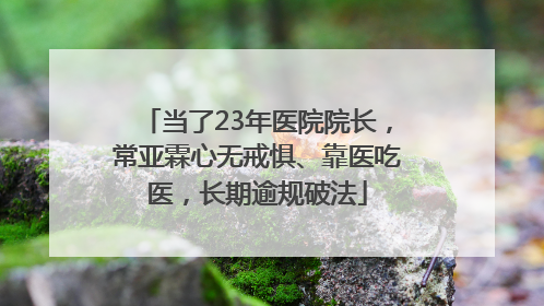 当了23年医院院长，常亚霖心无戒惧、靠医吃医，长期逾规破法