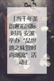 当千年茶韵邂逅国际时尚 安溪举办“品世遗之味赏时尚潮流”活动