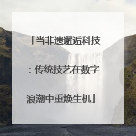 当非遗邂逅科技：传统技艺在数字浪潮中重焕生机