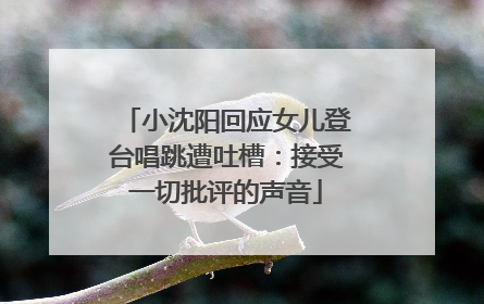 小沈阳回应女儿登台唱跳遭吐槽：接受一切批评的声音