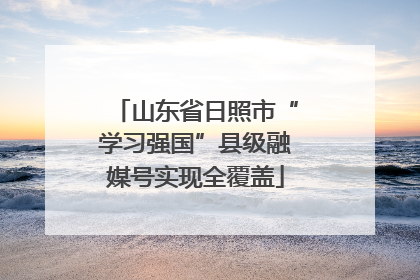 山东省日照市“学习强国”县级融媒号实现全覆盖