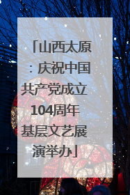 山西太原：庆祝中国共产党成立104周年基层文艺展演举办
