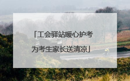 工会驿站暖心护考 为考生家长送清凉