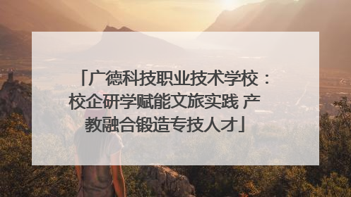 广德科技职业技术学校：校企研学赋能文旅实践 产教融合锻造专技人才
