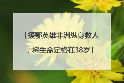 援鄂英雄非洲纵身救人，将生命定格在38岁