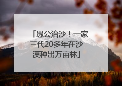 愚公治沙！一家三代20多年在沙漠种出万亩林
