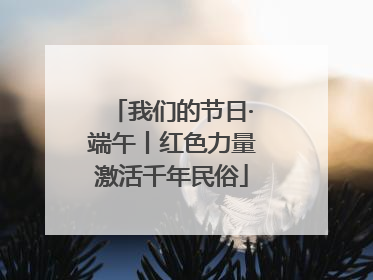 我们的节日·端午丨红色力量激活千年民俗