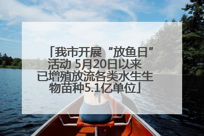 我市开展“放鱼日”活动 5月20日以来已增殖放流各类水生生物苗种5.1亿单位