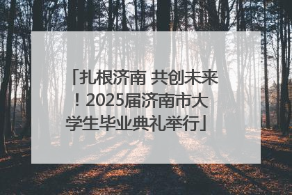 扎根济南 共创未来！2025届济南市大学生毕业典礼举行