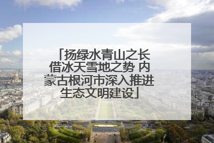 扬绿水青山之长 借冰天雪地之势 内蒙古根河市深入推进生态文明建设