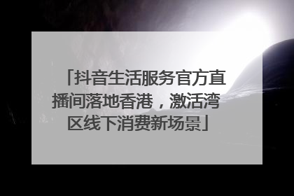 抖音生活服务官方直播间落地香港，激活湾区线下消费新场景