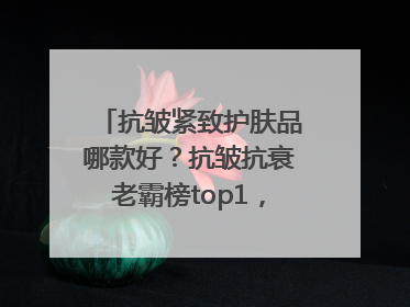 抗皱紧致护肤品哪款好？抗皱抗衰老霸榜top1，国货抗皱第一名