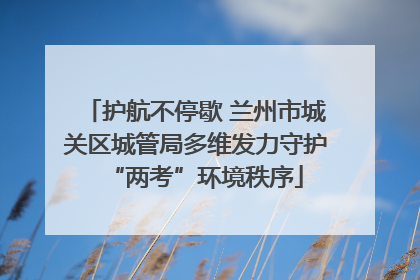 护航不停歇 兰州市城关区城管局多维发力守护“两考”环境秩序