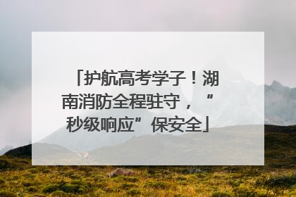 护航高考学子！湖南消防全程驻守，“秒级响应”保安全
