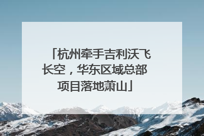 杭州牵手吉利沃飞长空，华东区域总部项目落地萧山